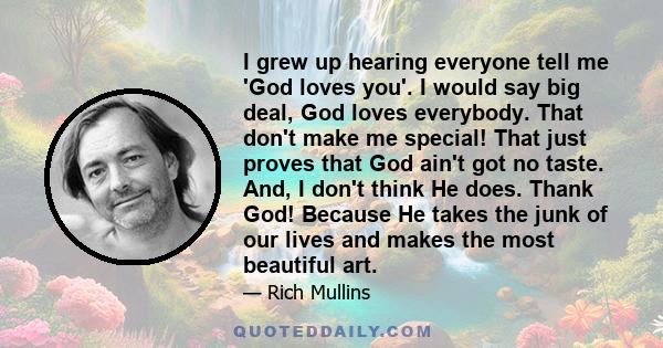 I grew up hearing everyone tell me 'God loves you'. I would say big deal, God loves everybody. That don't make me special! That just proves that God ain't got no taste. And, I don't think He does. Thank God! Because He