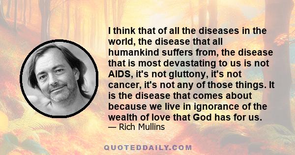 I think that of all the diseases in the world, the disease that all humankind suffers from, the disease that is most devastating to us is not AIDS, it's not gluttony, it's not cancer, it's not any of those things. It is 