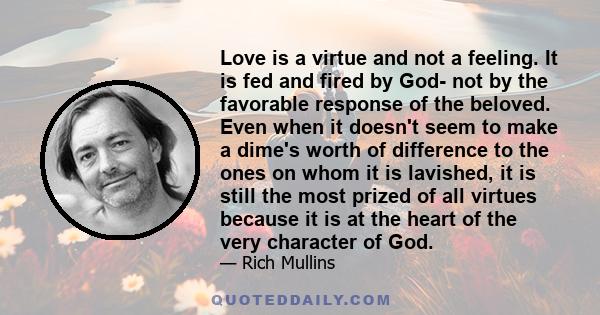 Love is a virtue and not a feeling. It is fed and fired by God- not by the favorable response of the beloved. Even when it doesn't seem to make a dime's worth of difference to the ones on whom it is lavished, it is