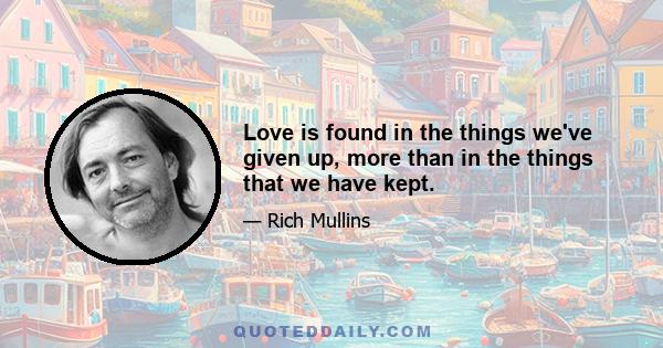 Love is found in the things we've given up, more than in the things that we have kept.