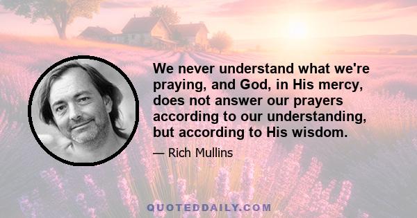 We never understand what we're praying, and God, in His mercy, does not answer our prayers according to our understanding, but according to His wisdom.