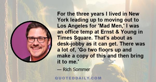 For the three years I lived in New York leading up to moving out to Los Angeles for 'Mad Men,' I was an office temp at Ernst & Young in Times Square. That's about as desk-jobby as it can get. There was a lot of, 'Go two 