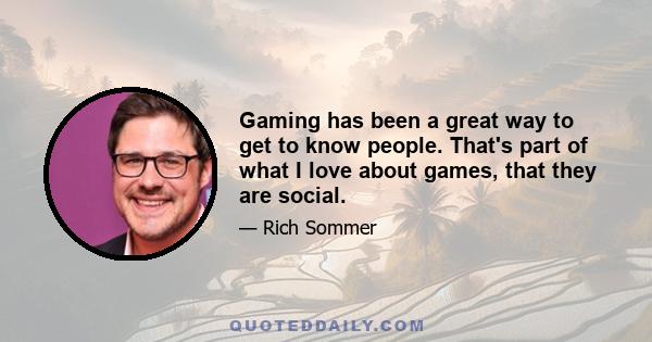 Gaming has been a great way to get to know people. That's part of what I love about games, that they are social.