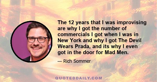 The 12 years that I was improvising are why I got the number of commercials I got when I was in New York and why I got The Devil Wears Prada, and its why I even got in the door for Mad Men.