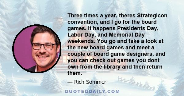 Three times a year, theres Strategicon convention, and I go for the board games. It happens Presidents Day, Labor Day, and Memorial Day weekends. You go and take a look at the new board games and meet a couple of board