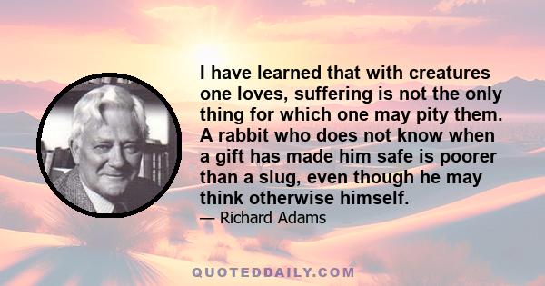 I have learned that with creatures one loves, suffering is not the only thing for which one may pity them. A rabbit who does not know when a gift has made him safe is poorer than a slug, even though he may think