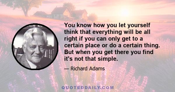 You know how you let yourself think that everything will be all right if you can only get to a certain place or do a certain thing. But when you get there you find it's not that simple.