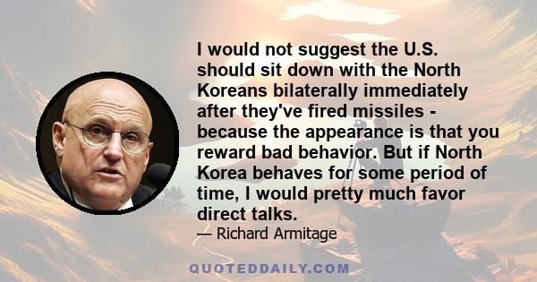 I would not suggest the U.S. should sit down with the North Koreans bilaterally immediately after they've fired missiles - because the appearance is that you reward bad behavior. But if North Korea behaves for some