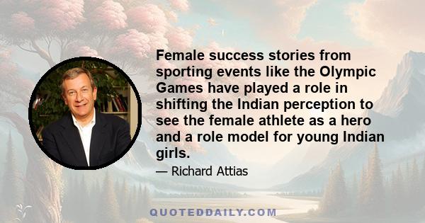 Female success stories from sporting events like the Olympic Games have played a role in shifting the Indian perception to see the female athlete as a hero and a role model for young Indian girls.