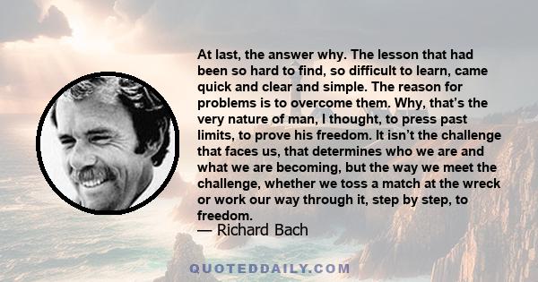 At last, the answer why. The lesson that had been so hard to find, so difficult to learn, came quick and clear and simple. The reason for problems is to overcome them. Why, that’s the very nature of man, I thought, to