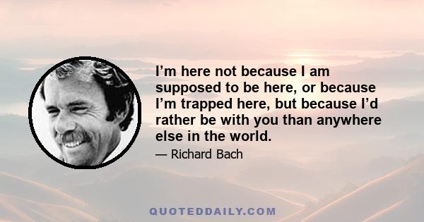 I’m here not because I am supposed to be here, or because I’m trapped here, but because I’d rather be with you than anywhere else in the world.