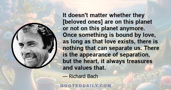 It doesn't matter whether they [beloved ones] are on this planet or not on this planet anymore. Once something is bound by love, as long as that love exists, there is nothing that can separate us. There is the