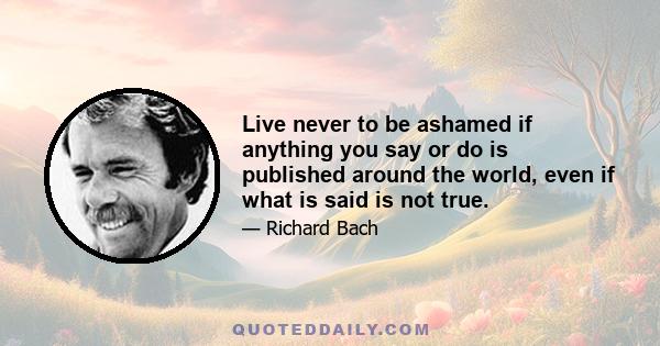 Live never to be ashamed if anything you say or do is published around the world, even if what is said is not true.