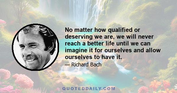 No matter how qualified or deserving we are, we will never reach a better life until we can imagine it for ourselves and allow ourselves to have it.