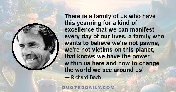 There is a family of us who have this yearning for a kind of excellence that we can manifest every day of our lives, a family who wants to believe we're not pawns, we're not victims on this planet, that knows we have