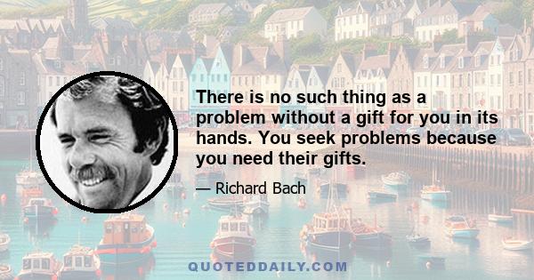 There is no such thing as a problem without a gift for you in its hands. You seek problems because you need their gifts.