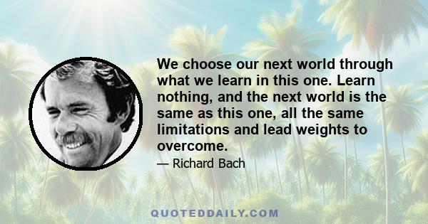 We choose our next world through what we learn in this one. Learn nothing, and the next world is the same as this one, all the same limitations and lead weights to overcome.