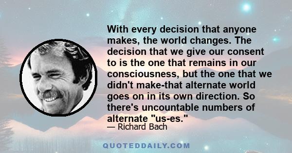 With every decision that anyone makes, the world changes. The decision that we give our consent to is the one that remains in our consciousness, but the one that we didn't make-that alternate world goes on in its own