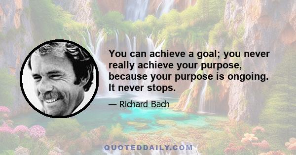 You can achieve a goal; you never really achieve your purpose, because your purpose is ongoing. It never stops.