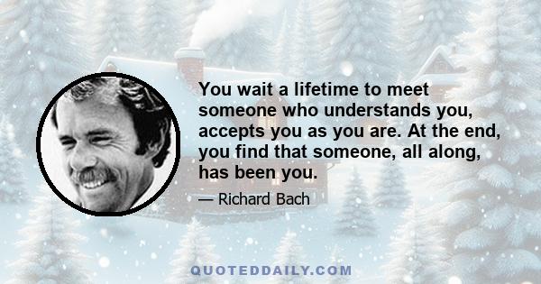 You wait a lifetime to meet someone who understands you, accepts you as you are. At the end, you find that someone, all along, has been you.