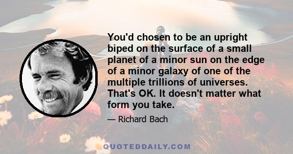 You'd chosen to be an upright biped on the surface of a small planet of a minor sun on the edge of a minor galaxy of one of the multiple trillions of universes. That's OK. It doesn't matter what form you take.