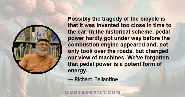 Possibly the tragedy of the bicycle is that it was invented too close in time to the car. In the historical scheme, pedal power hardly got under way before the combustion engine appeared and, not only took over the