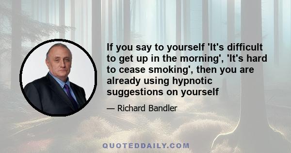 If you say to yourself 'It's difficult to get up in the morning', 'It's hard to cease smoking', then you are already using hypnotic suggestions on yourself