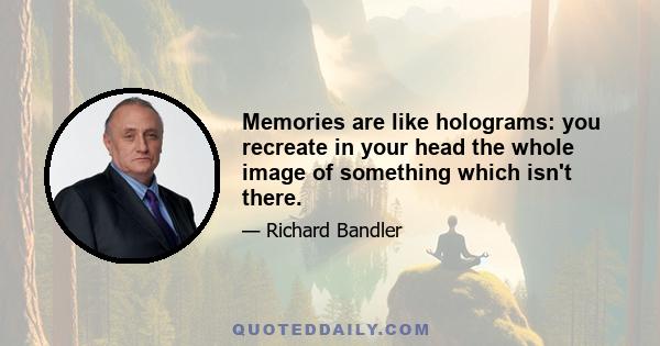 Memories are like holograms: you recreate in your head the whole image of something which isn't there.