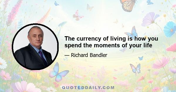 The currency of living is how you spend the moments of your life