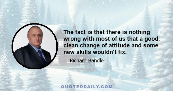 The fact is that there is nothing wrong with most of us that a good, clean change of attitude and some new skills wouldn't fix.