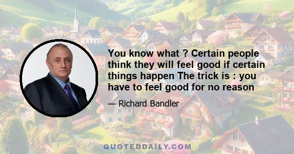 You know what ? Certain people think they will feel good if certain things happen The trick is : you have to feel good for no reason