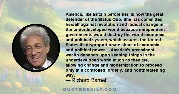 America, like Britain before her, is now the great defender of the Status Quo. She has committed herself against revolution and radical change in the underdeveloped world because independent governments would destroy