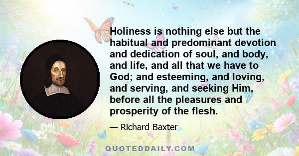 Holiness is nothing else but the habitual and predominant devotion and dedication of soul, and body, and life, and all that we have to God; and esteeming, and loving, and serving, and seeking Him, before all the