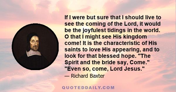 If I were but sure that I should live to see the coming of the Lord, it would be the joyfulest tidings in the world. O that I might see His kingdom come! It is the characteristic of His saints to love His appearing, and 