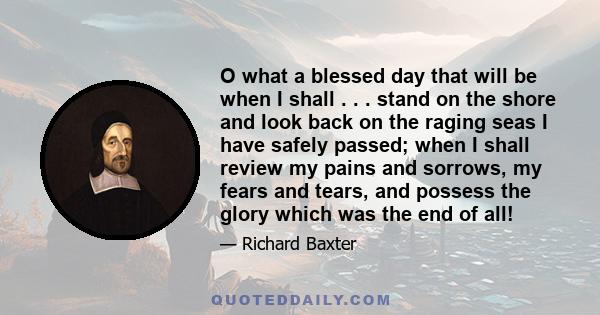 O what a blessed day that will be when I shall . . . stand on the shore and look back on the raging seas I have safely passed; when I shall review my pains and sorrows, my fears and tears, and possess the glory which