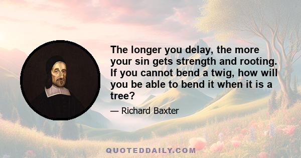 The longer you delay, the more your sin gets strength and rooting. If you cannot bend a twig, how will you be able to bend it when it is a tree?