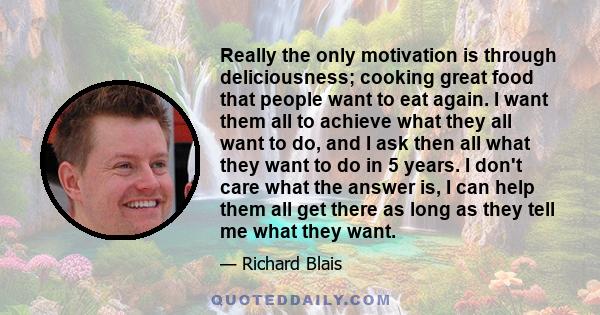 Really the only motivation is through deliciousness; cooking great food that people want to eat again. I want them all to achieve what they all want to do, and I ask then all what they want to do in 5 years. I don't