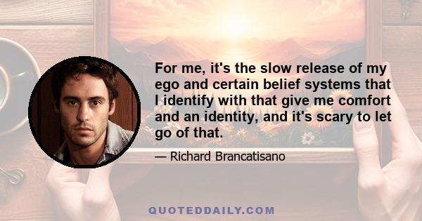 For me, it's the slow release of my ego and certain belief systems that I identify with that give me comfort and an identity, and it's scary to let go of that.