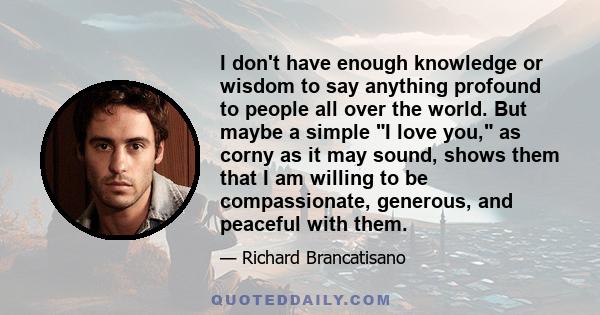 I don't have enough knowledge or wisdom to say anything profound to people all over the world. But maybe a simple I love you, as corny as it may sound, shows them that I am willing to be compassionate, generous, and