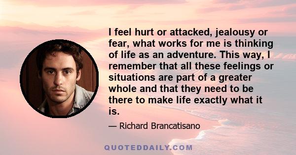 I feel hurt or attacked, jealousy or fear, what works for me is thinking of life as an adventure. This way, I remember that all these feelings or situations are part of a greater whole and that they need to be there to