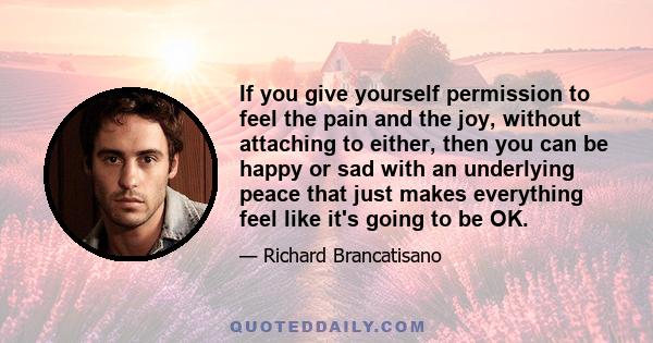 If you give yourself permission to feel the pain and the joy, without attaching to either, then you can be happy or sad with an underlying peace that just makes everything feel like it's going to be OK.