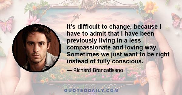 It's difficult to change, because I have to admit that I have been previously living in a less compassionate and loving way. Sometimes we just want to be right instead of fully conscious.