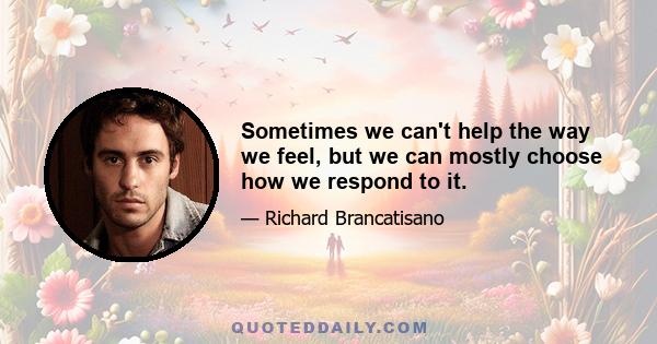 Sometimes we can't help the way we feel, but we can mostly choose how we respond to it.