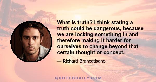 What is truth? I think stating a truth could be dangerous, because we are locking something in and therefore making it harder for ourselves to change beyond that certain thought or concept.