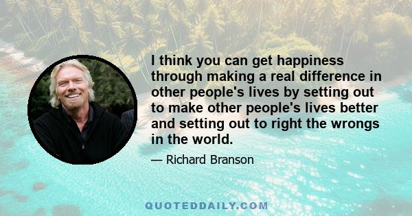 I think you can get happiness through making a real difference in other people's lives by setting out to make other people's lives better and setting out to right the wrongs in the world.