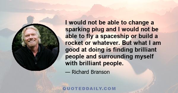 I would not be able to change a sparking plug and I would not be able to fly a spaceship or build a rocket or whatever. But what I am good at doing is finding brilliant people and surrounding myself with brilliant