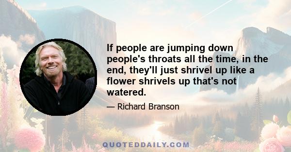 If people are jumping down people's throats all the time, in the end, they'll just shrivel up like a flower shrivels up that's not watered.