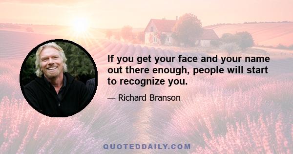 If you get your face and your name out there enough, people will start to recognize you.