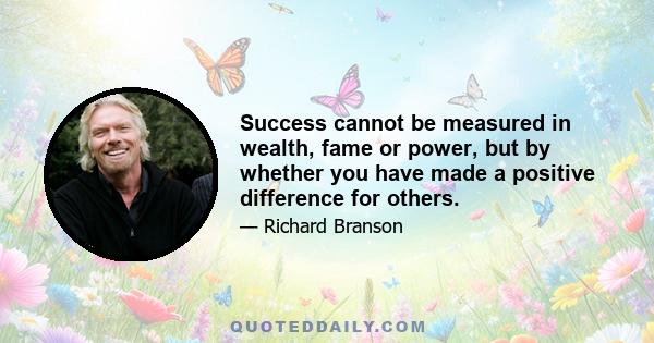 Success cannot be measured in wealth, fame or power, but by whether you have made a positive difference for others.