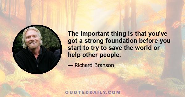 The important thing is that you've got a strong foundation before you start to try to save the world or help other people.